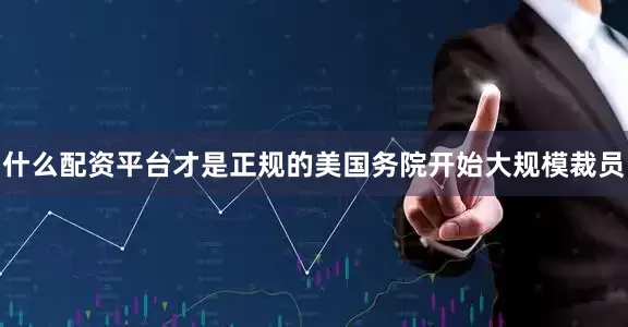 什么配资平台才是正规的美国务院开始大规模裁员