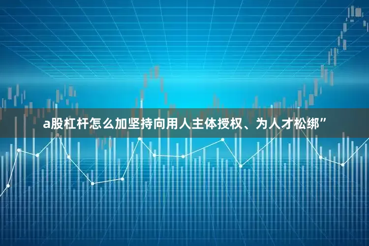 a股杠杆怎么加坚持向用人主体授权、为人才松绑”
