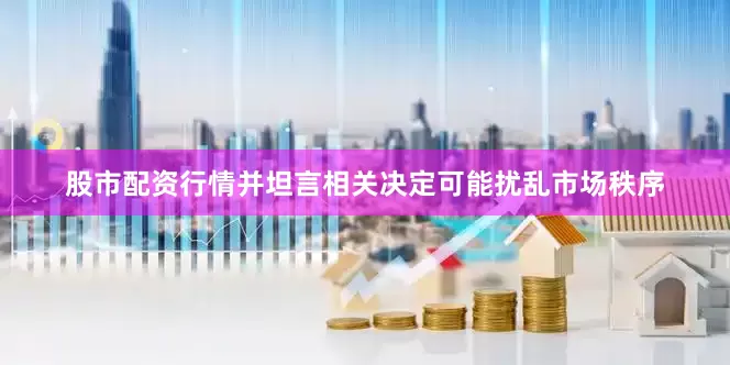 股市配资行情并坦言相关决定可能扰乱市场秩序