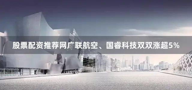 股票配资推荐网广联航空、国睿科技双双涨超5%